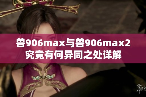 兽906max与兽906max2究竟有何异同之处详解