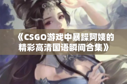 《CSGO游戏中暴躁阿姨的精彩高清国语瞬间合集》