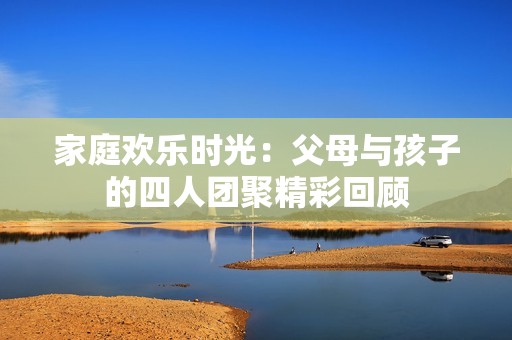 家庭欢乐时光：父母与孩子的四人团聚精彩回顾