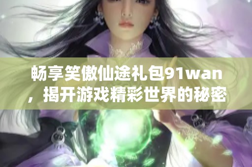 畅享笑傲仙途礼包91wan，揭开游戏精彩世界的秘密与乐趣