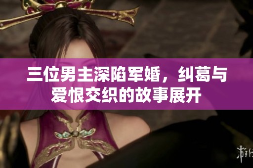 三位男主深陷军婚，纠葛与爱恨交织的故事展开
