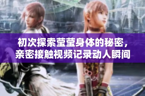 初次探索莹莹身体的秘密，亲密接触视频记录动人瞬间