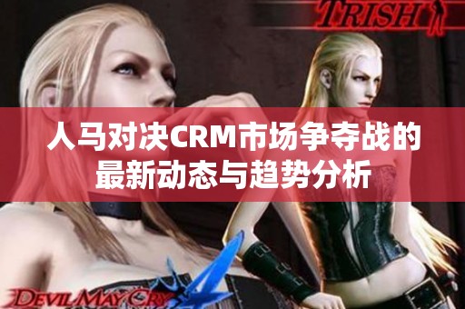 人马对决CRM市场争夺战的最新动态与趋势分析