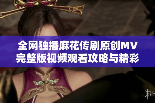 全网独播麻花传剧原创MV完整版视频观看攻略与精彩解析