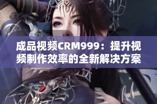 成品视频CRM999：提升视频制作效率的全新解决方案