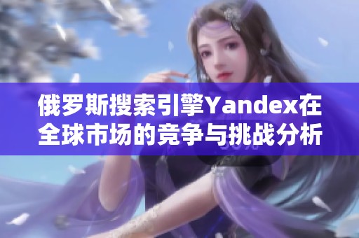 俄罗斯搜索引擎Yandex在全球市场的竞争与挑战分析