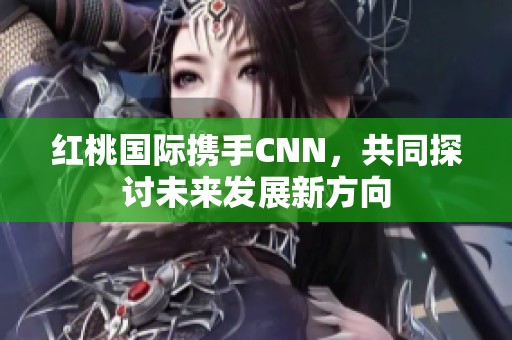红桃国际携手CNN，共同探讨未来发展新方向