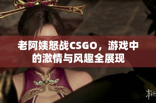 老阿姨怒战CSGO，游戏中的激情与风趣全展现