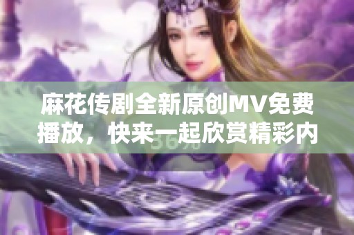 麻花传剧全新原创MV免费播放，快来一起欣赏精彩内容！