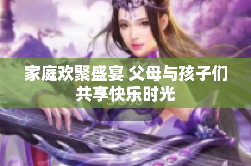 家庭欢聚盛宴 父母与孩子们共享快乐时光