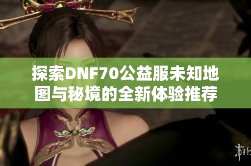 探索DNF70公益服未知地图与秘境的全新体验推荐