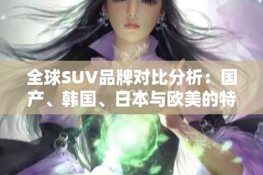 全球SUV品牌对比分析：国产、韩国、日本与欧美的特色与优势