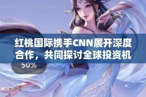 红桃国际携手CNN展开深度合作，共同探讨全球投资机遇