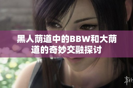 黑人荫道中的BBW和大荫道的奇妙交融探讨