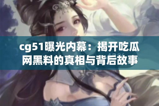 cg51曝光内幕：揭开吃瓜网黑料的真相与背后故事