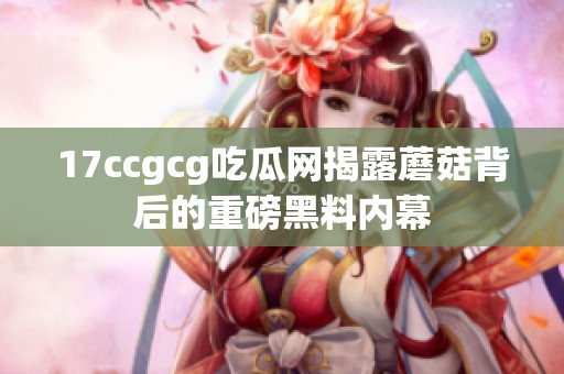 17ccgcg吃瓜网揭露蘑菇背后的重磅黑料内幕