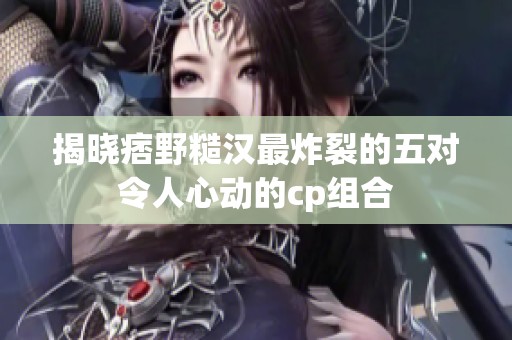 揭晓痞野糙汉最炸裂的五对令人心动的cp组合