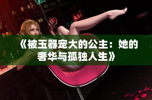 《被玉器宠大的公主：她的奢华与孤独人生》