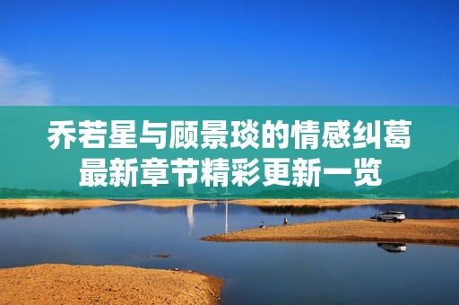 乔若星与顾景琰的情感纠葛最新章节精彩更新一览