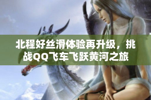北程好丝滑体验再升级，挑战QQ飞车飞跃黄河之旅