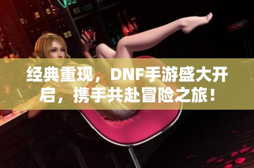 经典重现，DNF手游盛大开启，携手共赴冒险之旅！