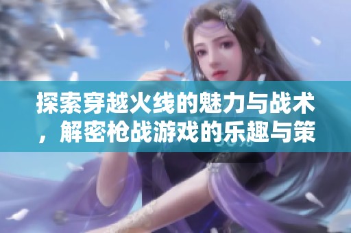 探索穿越火线的魅力与战术，解密枪战游戏的乐趣与策略