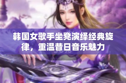 韩国女歌手坐凳演绎经典旋律，重温昔日音乐魅力