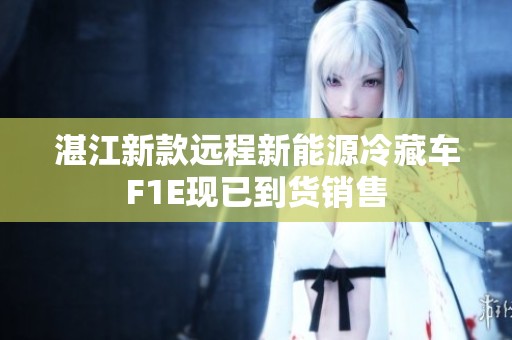 湛江新款远程新能源冷藏车F1E现已到货销售