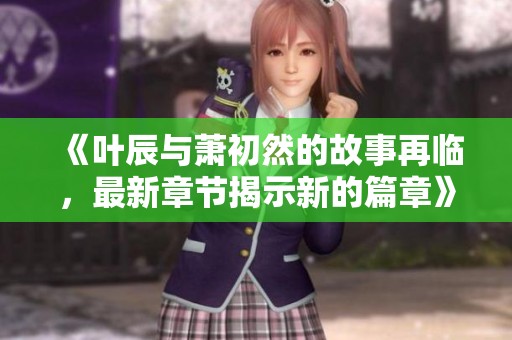 《叶辰与萧初然的故事再临，最新章节揭示新的篇章》