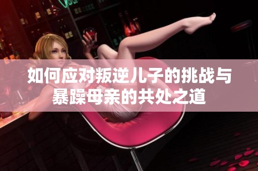 如何应对叛逆儿子的挑战与暴躁母亲的共处之道
