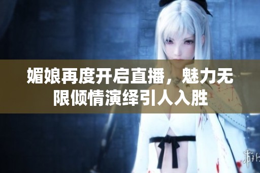 媚娘再度开启直播，魅力无限倾情演绎引人入胜