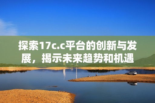 探索17c.c平台的创新与发展，揭示未来趋势和机遇
