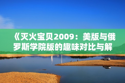 《灭火宝贝2009：美版与俄罗斯学院版的趣味对比与解析》