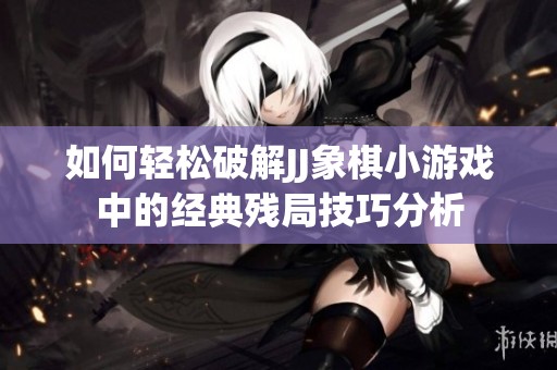 如何轻松破解JJ象棋小游戏中的经典残局技巧分析