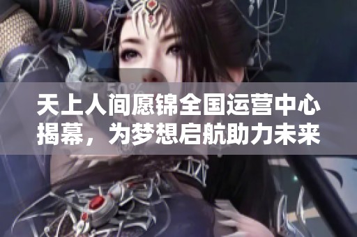 天上人间愿锦全国运营中心揭幕，为梦想启航助力未来