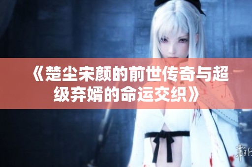 《楚尘宋颜的前世传奇与超级弃婿的命运交织》