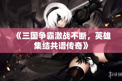 《三国争霸激战不断，英雄集结共谱传奇》