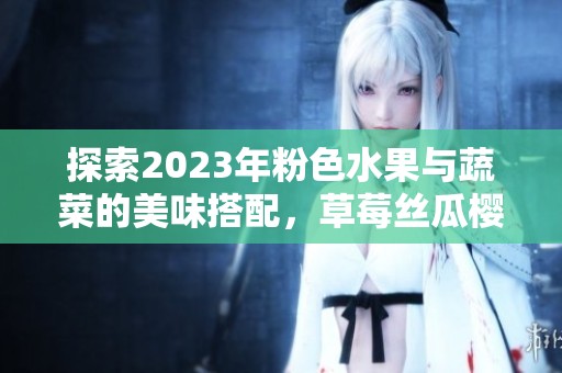 探索2023年粉色水果与蔬菜的美味搭配，草莓丝瓜樱桃等你品尝