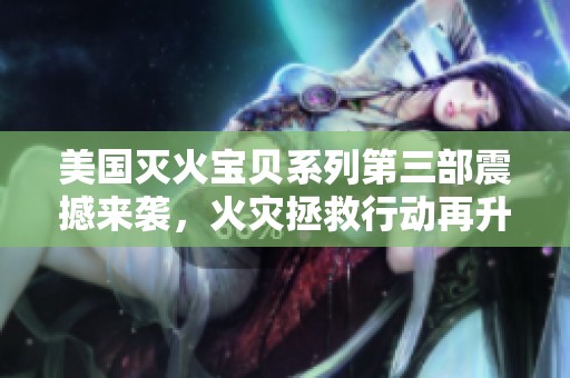 美国灭火宝贝系列第三部震撼来袭，火灾拯救行动再升级