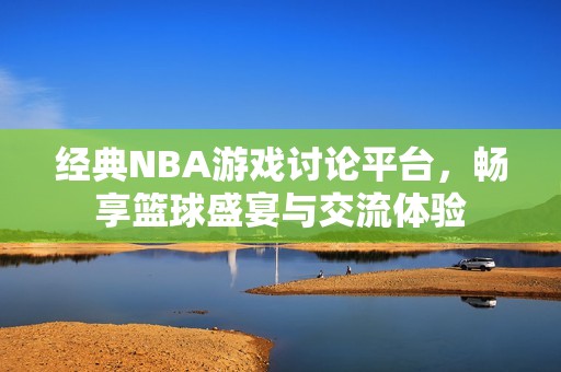 经典NBA游戏讨论平台，畅享篮球盛宴与交流体验