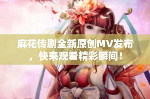 麻花传剧全新原创MV发布，快来观看精彩瞬间！