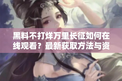黑料不打烊万里长征如何在线观看？最新获取方法与资源解析