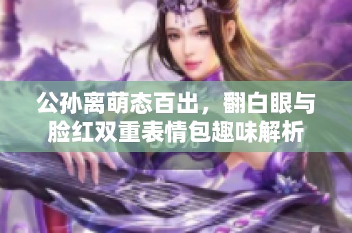 公孙离萌态百出，翻白眼与脸红双重表情包趣味解析