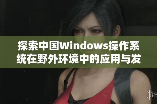 探索中国Windows操作系统在野外环境中的应用与发展潜力