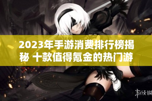 2023年手游消费排行榜揭秘 十款值得氪金的热门游戏推荐