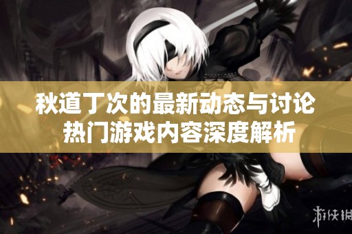 秋道丁次的最新动态与讨论 热门游戏内容深度解析
