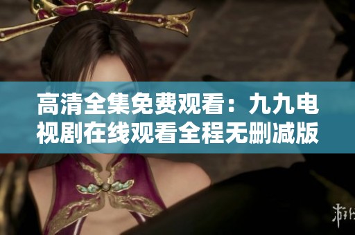 高清全集免费观看：九九电视剧在线观看全程无删减版