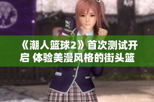 《潮人篮球2》首次测试开启 体验美漫风格的街头篮球盛宴