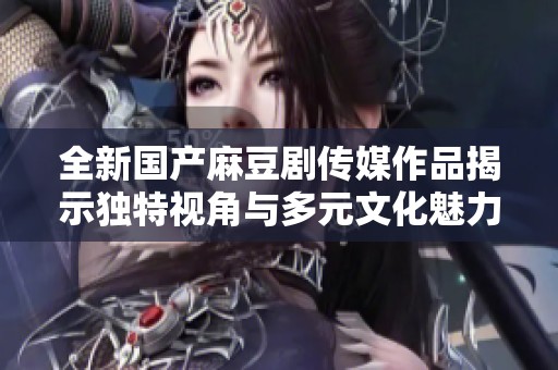 全新国产麻豆剧传媒作品揭示独特视角与多元文化魅力