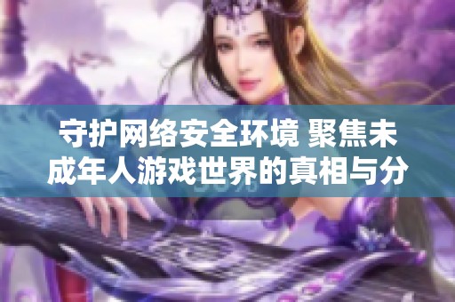 守护网络安全环境 聚焦未成年人游戏世界的真相与分析